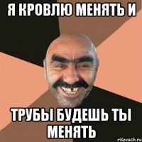 Я кровлю менять и трубы будешь ты менять
