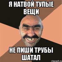 я натвой тупые вещи не пиши трубы шатал