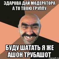 Здарова Дай модератора а то твою группу буду шатать я же ашон трубашот