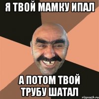 Я твой мамку ипал А потом твой трубу шатал