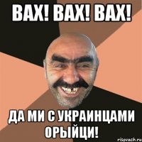 Вах! Вах! Вах! Да ми с украинцами орыйци!