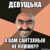 Девущька а вам сантЭхнык не нужин??