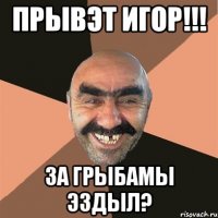 Прывэт Игор!!! За грыбамы эздыл?