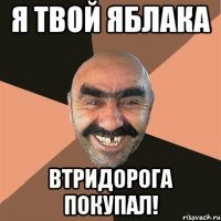 я твой яблака втридорога покупал!