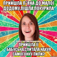 Прийшла п"яна до малої додому,пішла покурила прийшла її бабуська,спитала нахуя самогонку пили?