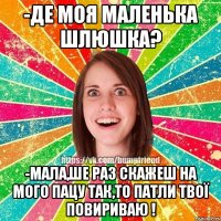 -Де моя маленька шлюшка? -Мала,ше раз скажеш на мого пацу так,то патли твої повириваю !