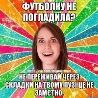 Футболку не погладила? Не переживай через складки на твому пузі це не замєтно.