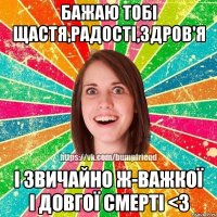 Бажаю тобі щастя,радості,здров'я І звичайно ж-важкої і довгої смерті <3