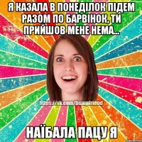 я казала в понеділок підем разом по барвінок, ти прийшов мене нема... наїбала пацу я