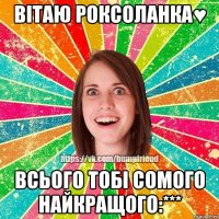ВІТАЮ РОКСОЛАНКА♥ Всього тобі сомого найкращого:***