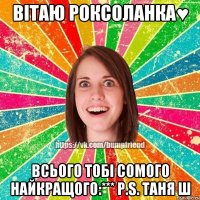 ВІТАЮ РОКСОЛАНКА♥ Всього тобі сомого найкращого:*** P.S. Таня Ш