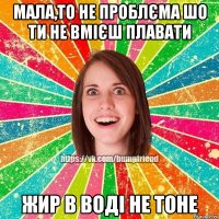 Мала,то не проблєма шо ти не вмієш плавати Жир в воді не тоне