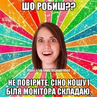 Шо робиш?? Не повірите, сіно кошу і біля монітора складаю.