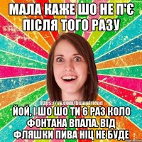 Мала каже шо не п'є після того разу йой, і шо шо ти 6 раз коло фонтана впала. від фляшки пива ніц не буде