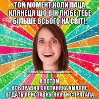 Той момент,коли паца клянеця шо він любе тебе більше всього на світі, а потом всьоравно,скотиняка,умаляє отдать приставку ,яку ти спрятала