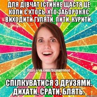 Для дівчат істинне щастя це коли є хтось, хто забороняє виходити гуляти, пити, курити, спілкуватися з друзями, дихати, срати, блять.