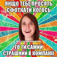 Якщо тебе просять сфоткати когось то ти самий страшний в компанії