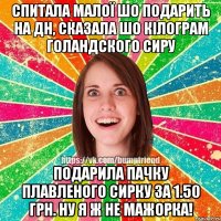 Спитала малої шо подарить на дн, сказала шо кілограм голандского сиру Подарила пачку плавленого сирку за 1.50 грн. Ну я ж не мажорка!