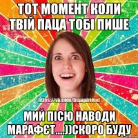 тот момент коли твій паца тобі пише мий пісю наводи марафєт....))скоро буду