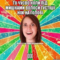 ТО ЧУСВО КОЛИ ПІД МИШКАМИ ВОЛОСИ ГУСТІШІ НІЖ НА ГОЛОВІ (((
