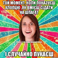 той момент, коли показуєш хлопцю ,як вмієш сідати на шпагат і случайно пукаєш