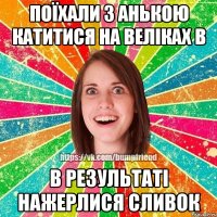 поїхали з анькою катитися на веліках в в результаті нажерлися сливок