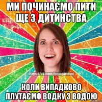 ми починаємо пити ще з дитинства коли випадково плутаємо водку з водою