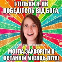 і тільки я, як победітєль від Бога, могла захворіти в останній місяць літа(