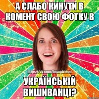 а слабо кинути в комент свою фотку в УКРАЇНСЬКІЙ ВИШИВАНЦІ?