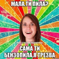 мала,ти пила? сама ти бензопила,я трезва