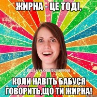 Жирна - це тоді, коли навіть бабуся говорить,що ти жирна!