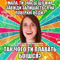 Мала, ти знаєш що жир завжди залишається на поверхні води? Так чого ти плавать боїшся?