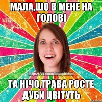 Мала,шо в мене на голові та нічо,трава росте дуби цвітуть