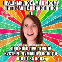 Кращими людьми в моєму житті завжди виявлялися ті, про кого при першій зустрічі думаєш: господи, що це за псих.