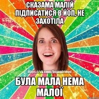 сказама малій підписатися в йоп, не захотіла була мала нема малої