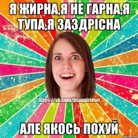 Я жирна,я не гарна,я тупа,я заздрісна але якось похуй