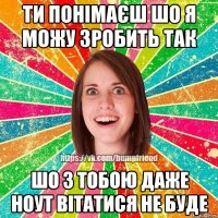 Ти понімаєш шо я можу зробить так шо з тобою даже ноут вітатися не буде