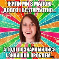 Жили ми з малою довго і безтурботно... А тоді познайомилися і знайшли проблем...