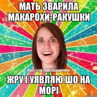 мать зварила макарохи-ракушки жру і уявляю шо на морі
