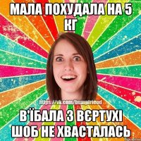 мала похудала на 5 кг в'їбала з вєртухі шоб не хвасталась