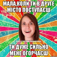 Мала,коли ти в друге місто поступаєш ти дуже сильно мене огорчаєш