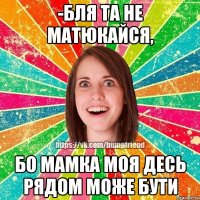 -Бля та не матюкайся, бо мамка моя десь рядом може бути
