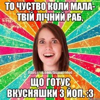 То чуство коли мала- твій лічний раб, що готує вкусняшки з Йоп. :з