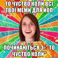 То чуство коли всі твої меми для Йоп починаються з :" То чуство коли"