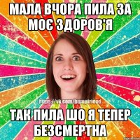 мала вчора пила за моє здоров'я так пила шо я тепер безсмертна