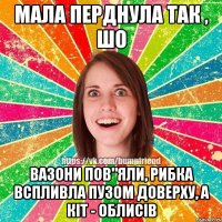 Мала перднула так , шо вазони пов"яли, рибка вспливла пузом доверху, а кіт - облисів