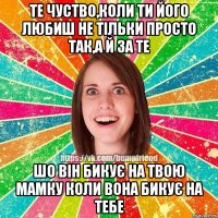 те чуство,коли ти його любиш не тільки просто так,а й за те шо він бикує на твою мамку коли вона бикує на тебе