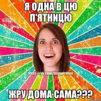 Я одна в цю п'ятницю ЖРУ ДОМА САМА???