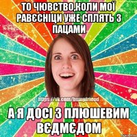 То чювство,коли мої равєсніци уже сплять з пацами а я досі з плюшевим вєдмєдом