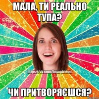 мала, ти реально тупа? чи притворяєшся?